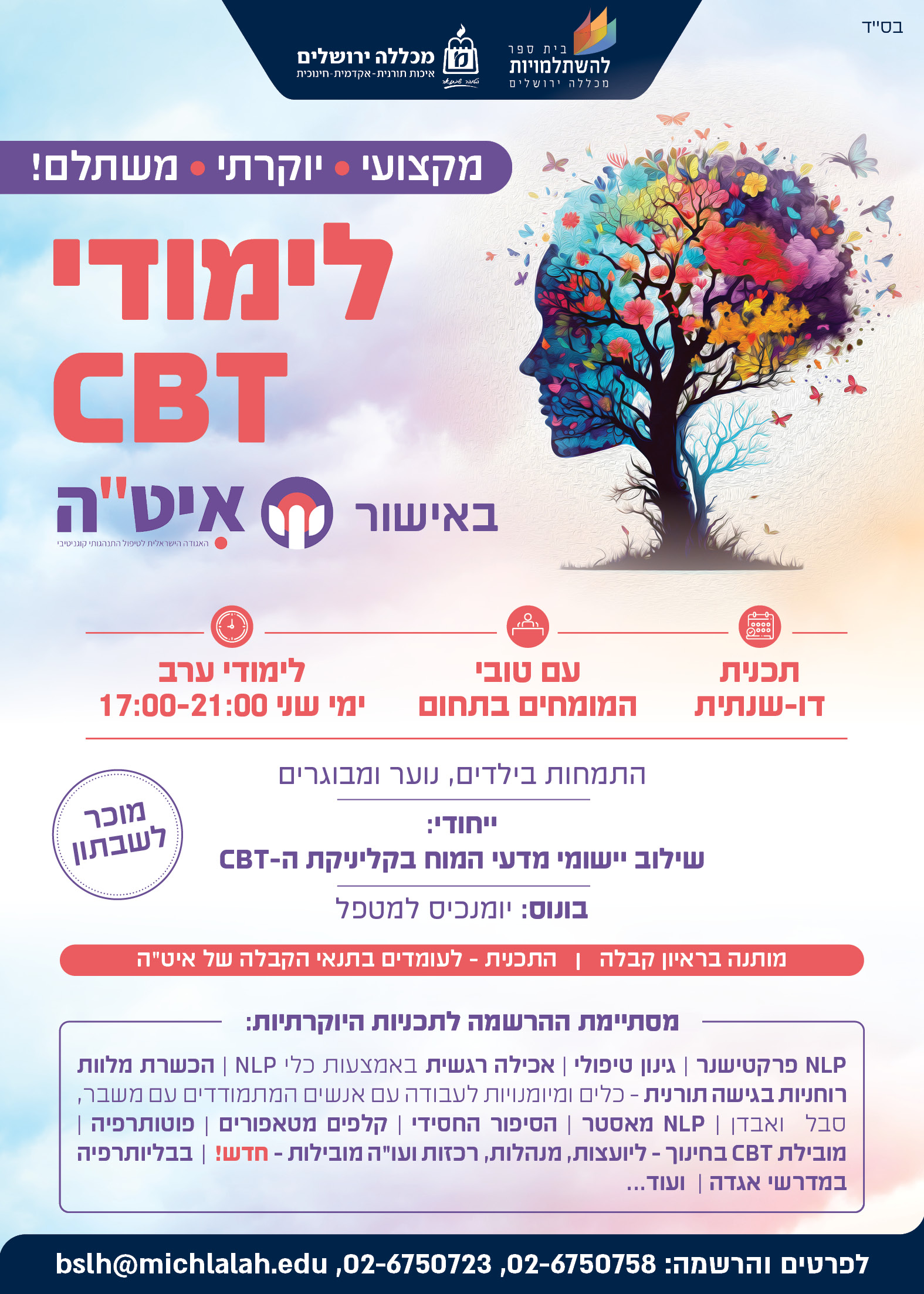 מקצועי.    יוקרתי.     משתלם. לימודי CBT באישור איט"ה        תכנית דו-שנתית עם טובי המומחים בתחום לימודי ערב I ימי שני 17:00-21:00   התמחות בילדים, נוער ומבוגרים   ייחודי: שילוב יישומי מדעי המוח בקליניקת ה CBT בונוס: יומנכיס למטפל מותנה בראיון קבלה     ן   לעומדים בתנאי הקבלה של איט"ה   מוכר לשבתון        מסתיימת ההרשמה לתכניות היוקרתיות: NLP פרקטישנר    I     גינון טיפולי      I         אכילה רגשית באמצעות כלי NLP הכשרת מלוות רוחניות בגישה תורנית – כלים ומיומנויות לעבודה עם אנשים המתמודדים בעת ליווי בעת משבר, סבל  ואבדן    I NLP מאסטר    I  מובילת CBT בחינוך - ליועצות, מנהלות, רכזות ועו"ה מובילות  חדש I  טובים השניים  הסיפור החסידי     I קלפים מטאפורים   I  בבליותרפיה במדרשי אגדה    I   פוטותרפיה           ועוד 